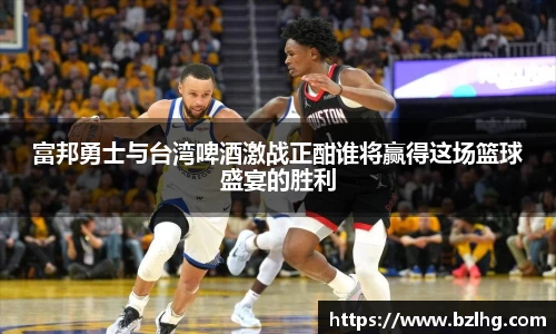 富邦勇士与台湾啤酒激战正酣谁将赢得这场篮球盛宴的胜利